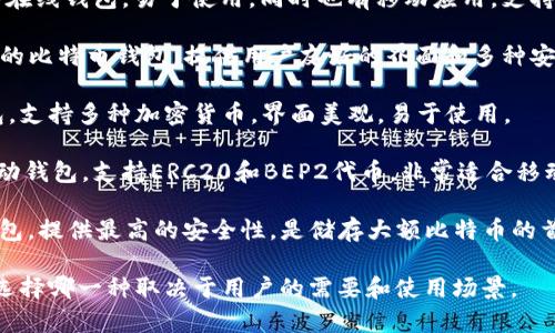 比特币钱包的产品名称有很多种，因为不同的公司和开发者推出了各自的比特币钱包。以下是一些知名的比特币钱包及其特点：

1. **币安钱包 (Binance Wallet)**: 币安交易所推出的钱包，支持多种加密货币，安全性高，方便交易。
   
2. **Coinbase 钱包**: 这是一个广受欢迎的在线钱包，易于使用，同时也有移动应用。支持很多加密货币，并提供了一些额外的交易功能。

3. **Blockchain.com 钱包**: 这是一个老牌的比特币钱包，提供用户友好的界面和多种安全性选择。

4. **Exodus 钱包**: 是一个桌面和移动钱包，支持多种加密货币，界面美观，易于使用。

5. **Trust Wallet**: 由币安收购的一款移动钱包，支持ERC20和BEP2代币，非常适合移动用户。

6. **Trezor 和 Ledger**: 这两款是硬件钱包，提供最高的安全性，是储存大额比特币的首选。

每一款钱包都有其独特的功能和优缺点，具体选择哪一种取决于用户的需要和使用场景。