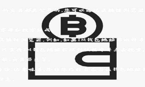 IM钱包地址通常可以在区块链上进行查询。这是因为大多数加密货币的交易都是公开的，您可以通过区块链浏览器来查找与特定钱包地址相关的交易记录和余额。

以下是一些基本步骤，可以帮助您查询IM钱包地址：

1. **获取钱包地址**：确保您拥有正确的IM钱包地址，通常是由一串字母和数字组成。

2. **选择区块链浏览器**：根据您使用的加密货币类型，选择相应的区块链浏览器。例如，如果IM钱包地址与比特币相关，可以使用Blockchain.com；对于以太坊，可以使用Etherscan.io。

3. **输入地址**：在选定的区块链浏览器上，通常会有一个搜索框，您只需将IM钱包地址粘贴到该框中并点击搜索。

4. **查看信息**：搜索后，您将看到与该地址相关的所有信息，包括余额、交易历史等。

需要注意的是，虽然钱包地址是公开的，但它并不直接指向您的个人身份。这意味着，除非您已将自己与该钱包地址关联，否则他人无法轻易知道钱包背后是谁。

总之，IM钱包地址是可以查询的，您可以通过区块链浏览器获取相关信息。