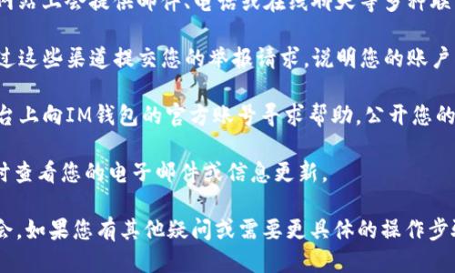 要举报被封的IM钱包，您可以按照以下步骤进行操作：

1. **确认封禁原因**：首先，您需要确定您的IM钱包为何被封。常见原因包括违反使用条款、异常交易活动等。如果不确定，可以尝试查看IM钱包的官方网站或联系客户支持，了解具体原因。

2. **联系客户支持**：访问IM钱包的官方网站，找到客户支持或客服联系方式。通常，网站上会提供邮件、电话或在线聊天等多种联系方式。向他们说明您的情况，并提供相关的账户信息，以便他们能够帮助您解决问题。

3. **提交举报或反馈**：一些钱包平台可能会提供专门的反馈或举报渠道，您可以通过这些渠道提交您的举报请求，说明您的账户被封的情况，并请他们进行审核。

4. **社交媒体求助**：如果您在通过官方渠道未能解决问题，可以尝试在社交媒体平台上向IM钱包的官方账号寻求帮助，公开您的问题，有时这种方式会引起更多的关注。

5. **保持耐心**：在提交举报或问题后，可能需要一些时间等待回复。请保持耐心，及时查看您的电子邮件或信息更新。

确保在整个过程中提供准确的信息，并遵循IM钱包的相关规定，避免造成不必要的误会。如果您有其他疑问或需要更具体的操作步骤，请提供更多背景信息，我会尽力帮助您！