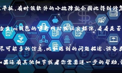 如果你的im钱包打不开，这里有几个步骤你可以尝试来解决这个问题。由于没有具体的信息，我会提供一些常见的解决方案，希望能帮助到你。

1. 检查网络连接
首先，确保你的设备连接到稳定的互联网。im钱包有时需要实时连接网络确认账户信息。如果网络不稳定，你可能会遇到打不开钱包的情况。

2. 更新应用程序
有时候，应用程序的版本太旧会影响其功能。前往应用商店，检查是否有可用的更新。如果有更新，下载并安装最新版本，然后重新尝试打开钱包。

3. 清除缓存和数据
在设备的设置中，可以尝试清除im钱包的缓存和数据。请记得在清除数据前备份重要的信息，因为这可能会导致数据丢失。

4. 重启设备
这...是个简单但常常有效的解决方案。重启你的手机或平板，有时候软件的小故障就会因此得到修复。

5. 查看官方通知
有时候，钱包无法使用可能是因为服务器故障或维护。检查im钱包的官方网站或社交媒体，看看是否有相关公告。

6. 联系客服
如果以上方法都没有效果，请联系im钱包的客服。提供尽可能多的信息，比如遇到的问题描述、设备类型和操作系统。这将帮助客服为你提供更有效的帮助。

希望这些步骤能帮助你解决im钱包无法打开的问题。如果还有其他细节或者你需要进一步的帮助，请告诉我！