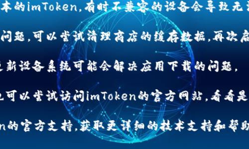 关于imToken下载问题，您可以考虑以下几个步骤来解决：

1. **检查网络连接**：确保您的设备连接到互联网，并且网络稳定。

2. **应用商店状况**：查看您所使用的应用商店（如Apple App Store或Google Play Store）是否出现故障，您可以尝试访问其他应用进行确认。

3. **设备兼容性**：确保您的设备能够支持当前版本的imToken，有时不兼容的设备会导致无法下载。

4. **清理缓存**：如果您在应用商店内下载时遇到问题，可以尝试清理商店的缓存数据，再次启动应用商店尝试下载。

5. **更新时间**：确认您的设备系统是最新版本，更新设备系统可能会解决应用下载的问题。

6. **搜索替代链接**：如果应用商店无法下载，您也可以尝试访问imToken的官方网站，看看是否有提供APK文件的下载链接（仅限Android设备）。

如果以上方法仍然无法解决问题，建议联系imToken的官方支持，获取更详细的技术支持和帮助。