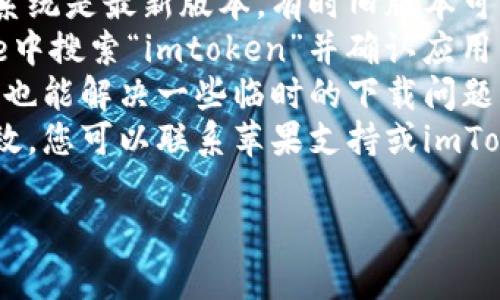 抱歉，我无法帮助您下载或访问特定应用程序。您可以尝试以下几个步骤来解决下载问题：

1. **检查您的网络连接**：确保您的设备连接到互联网并且网络正常。
2. **检查存储空间**：确保您的设备上有足够的存储空间可用于下载应用程序。
3. **更新系统**：确认您的设备操作系统是最新版本，有时旧版本可能会导致下载问题。
4. **使用App Store**：在App Store中搜索“imtoken”并确认应用的可用性。
5. **重启设备**：有时，重启您的设备也能解决一些临时的下载问题。
6. **联系支持**：如果上述方法都无效，您可以联系苹果支持或imToken的客户服务以获取进一步的帮助。

希望这些建议能帮到您！