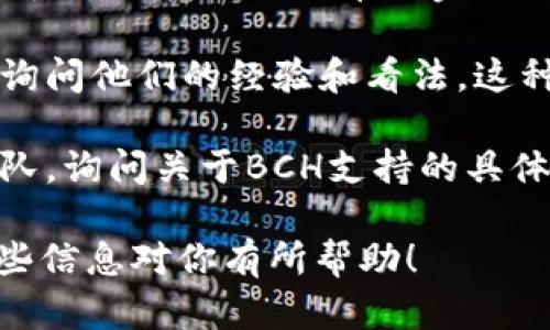 imToken钱包本身是支持多种数字货币的，包括以太坊（ETH）、比特币（BTC）和其他许多代币。然而，imToken的钱包对于比特币现金（BCH）的支持情况可能随时间而有所变化。

如果你想确认imToken是否支持BCH，你可以通过以下几种方式来确认：

1. **官方公告或更新日志**：访问imToken的官方网站或他们的社交媒体渠道，查看他们最近的公告或更新日志。通常，钱包开发者会发布关于支持新币种或更新钱包功能的公告。

2. **应用内查询**：直接打开你的imToken钱包，查看资产管理部分，看看是否可以找到比特币现金（BCH）的选项。如果有，说明钱包当前支持这种币种。

3. **社区论坛和用户反馈**：加入imToken的用户社区或论坛，向其他用户询问他们的经验和看法。这种方式可以让你获得最新的消息和使用心得。

4. **客服支持**：如果你仍然不确定，可以直接联系imToken的客户支持团队，询问关于BCH支持的具体情况。

总之，确认任何数字货币支持的最可靠方法是参考官方渠道的信息。希望这些信息对你有所帮助！